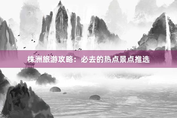 株洲旅游攻略：必去的热点景点推选