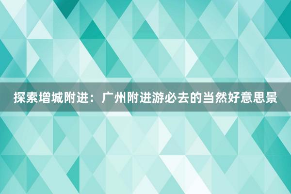 探索增城附进：广州附进游必去的当然好意思景