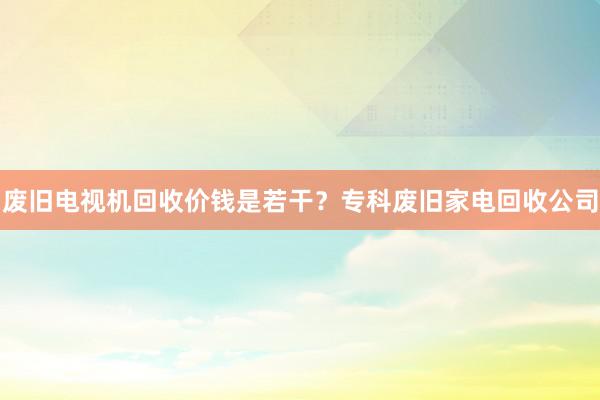 废旧电视机回收价钱是若干？专科废旧家电回收公司