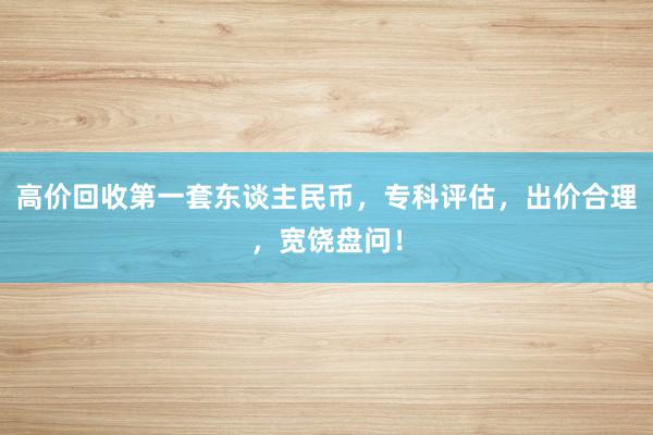 高价回收第一套东谈主民币，专科评估，出价合理，宽饶盘问！