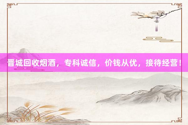 晋城回收烟酒，专科诚信，价钱从优，接待经营！